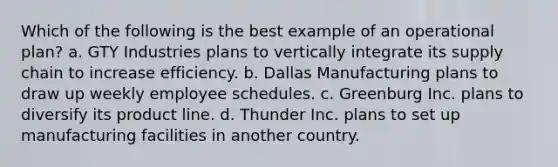 Which of the following is the best example of an operational plan? a. GTY Industries plans to vertically integrate its supply chain to increase efficiency. b. Dallas Manufacturing plans to draw up weekly employee schedules. c. Greenburg Inc. plans to diversify its product line. d. Thunder Inc. plans to set up manufacturing facilities in another country.