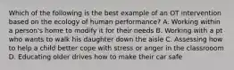 Which of the following is the best example of an OT intervention based on the ecology of human performance? A. Working within a person's home to modify it for their needs B. Working with a pt who wants to walk his daughter down the aisle C. Assessing how to help a child better cope with stress or anger in the classrooom D. Educating older drives how to make their car safe