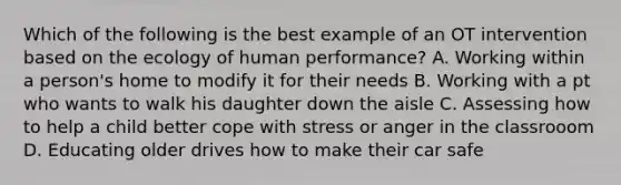 Which of the following is the best example of an OT intervention based on the ecology of human performance? A. Working within a person's home to modify it for their needs B. Working with a pt who wants to walk his daughter down the aisle C. Assessing how to help a child better cope with stress or anger in the classrooom D. Educating older drives how to make their car safe