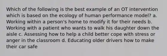 Which of the following is the best example of an OT intervention which is based on the ecology of human performance model? a. Working within a person's home to modify it for their needs b. Working with a patient who wants to walk his daughter down the aisle c. Assessing how to help a child better cope with stress or anger in the classroom d. Educating older drivers how to make their car safe