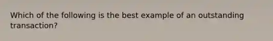 Which of the following is the best example of an outstanding transaction?