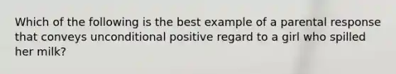 Which of the following is the best example of a parental response that conveys unconditional positive regard to a girl who spilled her milk?