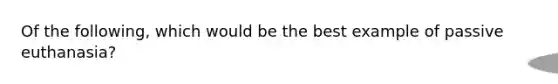 ​Of the following, which would be the best example of passive euthanasia?