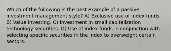 Which of the following is the best example of a passive investment management style? A) Exclusive use of index funds. B) Value investing. C) Investment in small capitalization technology securities. D) Use of index funds in conjunction with selecting specific securities in the index to overweight certain sectors.