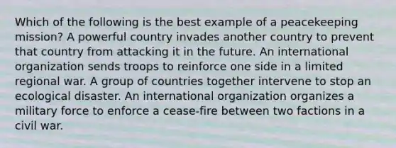 Which of the following is the best example of a peacekeeping mission? A powerful country invades another country to prevent that country from attacking it in the future. An international organization sends troops to reinforce one side in a limited regional war. A group of countries together intervene to stop an ecological disaster. An international organization organizes a military force to enforce a cease-fire between two factions in a civil war.