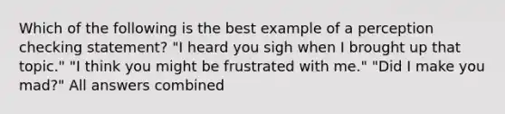 Which of the following is the best example of a perception checking statement? "I heard you sigh when I brought up that topic." "I think you might be frustrated with me." "Did I make you mad?" All answers combined