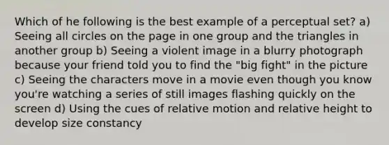 Which of he following is the best example of a perceptual set? a) Seeing all circles on the page in one group and the triangles in another group b) Seeing a violent image in a blurry photograph because your friend told you to find the "big fight" in the picture c) Seeing the characters move in a movie even though you know you're watching a series of still images flashing quickly on the screen d) Using the cues of relative motion and relative height to develop size constancy