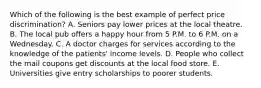 Which of the following is the best example of perfect price​ discrimination? A. Seniors pay lower prices at the local theatre. B. The local pub offers a happy hour from 5 P.M. to 6 P.M. on a Wednesday. C. A doctor charges for services according to the knowledge of the patients' income levels. D. People who collect the mail coupons get discounts at the local food store. E. Universities give entry scholarships to poorer students.