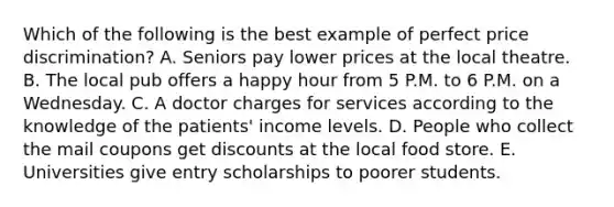 Which of the following is the best example of perfect price​ discrimination? A. Seniors pay lower prices at the local theatre. B. The local pub offers a happy hour from 5 P.M. to 6 P.M. on a Wednesday. C. A doctor charges for services according to the knowledge of the patients' income levels. D. People who collect the mail coupons get discounts at the local food store. E. Universities give entry scholarships to poorer students.