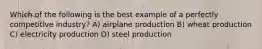 Which of the following is the best example of a perfectly competitive industry? A) airplane production B) wheat production C) electricity production D) steel production