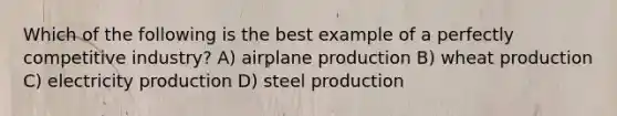 Which of the following is the best example of a perfectly competitive industry? A) airplane production B) wheat production C) electricity production D) steel production