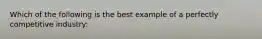 Which of the following is the best example of a perfectly competitive industry: