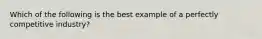 Which of the following is the best example of a perfectly competitive industry?