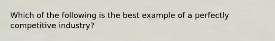 Which of the following is the best example of a perfectly competitive industry?