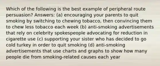 Which of the following is the best example of peripheral route persuasion? Answers: (a) encouraging your parents to quit smoking by switching to chewing tobacco, then convincing them to chew less tobacco each week (b) anti-smoking advertisements that rely on celebrity spokespeople advocating for reduction in cigarette use (c) supporting your sister who has decided to go cold turkey in order to quit smoking (d) anti-smoking advertisements that use charts and graphs to show how many people die from smoking-related causes each year