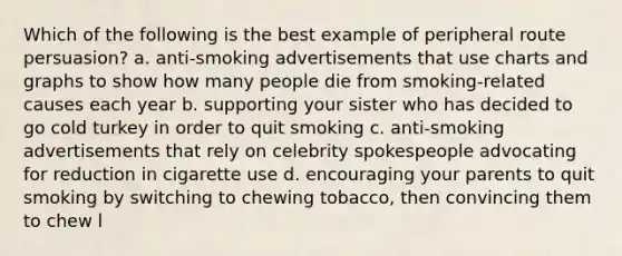 Which of the following is the best example of peripheral route persuasion? a. anti-smoking advertisements that use charts and graphs to show how many people die from smoking-related causes each year b. supporting your sister who has decided to go cold turkey in order to quit smoking c. anti-smoking advertisements that rely on celebrity spokespeople advocating for reduction in cigarette use d. encouraging your parents to quit smoking by switching to chewing tobacco, then convincing them to chew l