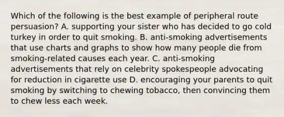 Which of the following is the best example of peripheral route persuasion? A. supporting your sister who has decided to go cold turkey in order to quit smoking. B. anti-smoking advertisements that use charts and graphs to show how many people die from smoking-related causes each year. C. anti-smoking advertisements that rely on celebrity spokespeople advocating for reduction in cigarette use D. encouraging your parents to quit smoking by switching to chewing tobacco, then convincing them to chew less each week.