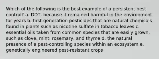 Which of the following is the best example of a persistent pest control? a. DDT, because it remained harmful in the environment for years b. first-generation pesticides that are natural chemicals found in plants such as nicotine sulfate in tobacco leaves c. essential oils taken from common species that are easily grown, such as clove, mint, rosemary, and thyme d. the natural presence of a pest-controlling species within an ecosystem e. genetically engineered pest-resistant crops