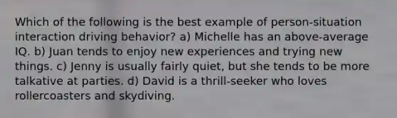 Which of the following is the best example of person-situation interaction driving behavior? a) Michelle has an above-average IQ. b) Juan tends to enjoy new experiences and trying new things. c) Jenny is usually fairly quiet, but she tends to be more talkative at parties. d) David is a thrill-seeker who loves rollercoasters and skydiving.