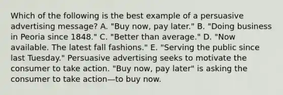 Which of the following is the best example of a persuasive advertising message? A. "Buy now, pay later." B. "Doing business in Peoria since 1848." C. "Better than average." D. "Now available. The latest fall fashions." E. "Serving the public since last Tuesday." Persuasive advertising seeks to motivate the consumer to take action. "Buy now, pay later" is asking the consumer to take action—to buy now.