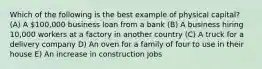 Which of the following is the best example of physical capital? (A) A 100,000 business loan from a bank (B) A business hiring 10,000 workers at a factory in another country (C) A truck for a delivery company D) An oven for a family of four to use in their house E) An increase in construction jobs