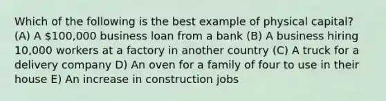 Which of the following is the best example of physical capital? (A) A 100,000 business loan from a bank (B) A business hiring 10,000 workers at a factory in another country (C) A truck for a delivery company D) An oven for a family of four to use in their house E) An increase in construction jobs