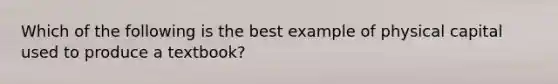 Which of the following is the best example of physical capital used to produce a textbook?