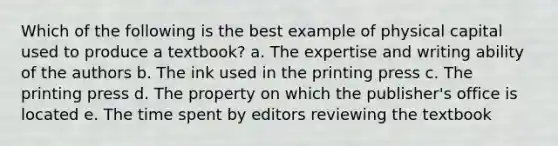 Which of the following is the best example of physical capital used to produce a textbook? a. The expertise and writing ability of the authors b. The ink used in the printing press c. The printing press d. The property on which the publisher's office is located e. The time spent by editors reviewing the textbook