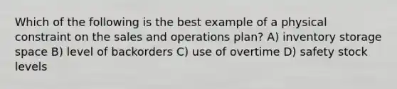 Which of the following is the best example of a physical constraint on the sales and operations plan? A) inventory storage space B) level of backorders C) use of overtime D) safety stock levels