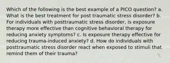 Which of the following is the best example of a PICO question? a. What is the best treatment for post traumatic stress disorder? b. For individuals with posttraumatic stress disorder, is exposure therapy more effective than cognitive behavioral therapy for reducing anxiety symptoms? c. Is exposure therapy effective for reducing trauma-induced anxiety? d. How do individuals with posttraumatic stress disorder react when exposed to stimuli that remind them of their trauma?