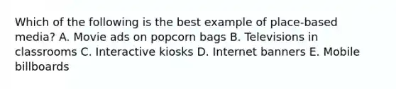 Which of the following is the best example of place-based media? A. Movie ads on popcorn bags B. Televisions in classrooms C. Interactive kiosks D. Internet banners E. Mobile billboards