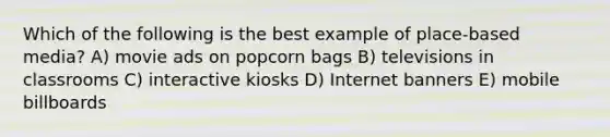 Which of the following is the best example of place-based media? A) movie ads on popcorn bags B) televisions in classrooms C) interactive kiosks D) Internet banners E) mobile billboards