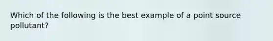 Which of the following is the best example of a point source pollutant?