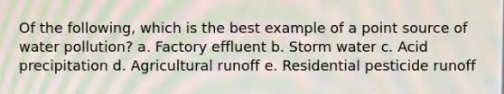 Of the following, which is the best example of a point source of water pollution? a. Factory effluent b. Storm water c. Acid precipitation d. Agricultural runoff e. Residential pesticide runoff