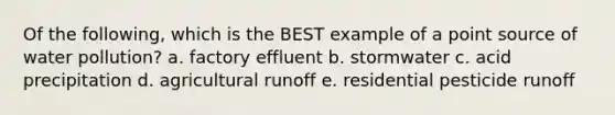 Of the following, which is the BEST example of a point source of water pollution? a. factory effluent b. stormwater c. acid precipitation d. agricultural runoff e. residential pesticide runoff