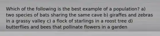 Which of the following is the best example of a population? a) two species of bats sharing the same cave b) giraffes and zebras in a grassy valley c) a flock of starlings in a roost tree d) butterflies and bees that pollinate flowers in a garden