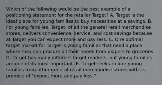 Which of the following would be the best example of a positioning statement for the retailer Target? A. Target is the ideal place for young families to buy necessities at a savings. B. For young families, Target, of all the general retail merchandise stores, delivers convenience, service, and cost savings because at Target you can expect more and pay less. C. One optimal target market for Target is young families that need a place where they can procure all their needs from diapers to groceries. D. Target has many different target markets, but young families are one of its most important. E. Target seeks to lure young families from other general retail merchandise stores with its promise of "expect more and pay less."