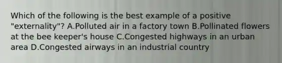 Which of the following is the best example of a positive "externality"? A.Polluted air in a factory town B.Pollinated flowers at the bee keeper's house C.Congested highways in an urban area D.Congested airways in an industrial country