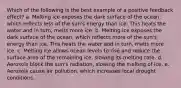 Which of the following is the best example of a positive feedback effect? a. Melting ice exposes the dark surface of the ocean, which reflects less of the sun's energy than ice. This heats the water and in turn, melts more ice. b. Melting ice exposes the dark surface of the ocean, which reflects more of the sun's energy than ice. This heats the water and in turn, melts more ice. c. Melting ice allows ocean levels to rise and reduce the surface area of the remaining ice, slowing its melting rate. d. Aerosols block the sun's radiation, slowing the melting of ice. e. Aerosols cause air pollution, which increases local drought conditions.