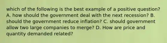 which of the following is the best example of a positive question? A. how should the government deal with the next recession? B. should the government reduce inflation? C. should government allow two large companies to merge? D. How are price and quantity demanded related?