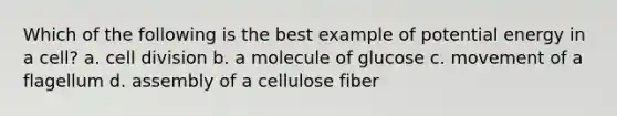 Which of the following is the best example of potential energy in a cell? a. <a href='https://www.questionai.com/knowledge/kjHVAH8Me4-cell-division' class='anchor-knowledge'>cell division</a> b. a molecule of glucose c. movement of a flagellum d. assembly of a cellulose fiber