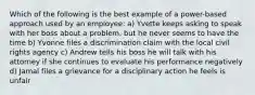 Which of the following is the best example of a power-based approach used by an employee: a) Yvette keeps asking to speak with her boss about a problem, but he never seems to have the time b) Yvonne files a discrimination claim with the local civil rights agency c) Andrew tells his boss he will talk with his attorney if she continues to evaluate his performance negatively d) Jamal files a grievance for a disciplinary action he feels is unfair