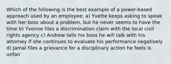 Which of the following is the best example of a power-based approach used by an employee: a) Yvette keeps asking to speak with her boss about a problem, but he never seems to have the time b) Yvonne files a discrimination claim with the local civil rights agency c) Andrew tells his boss he will talk with his attorney if she continues to evaluate his performance negatively d) Jamal files a grievance for a disciplinary action he feels is unfair