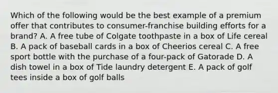 Which of the following would be the best example of a premium offer that contributes to consumer-franchise building efforts for a brand? A. A free tube of Colgate toothpaste in a box of Life cereal B. A pack of baseball cards in a box of Cheerios cereal C. A free sport bottle with the purchase of a four-pack of Gatorade D. A dish towel in a box of Tide laundry detergent E. A pack of golf tees inside a box of golf balls