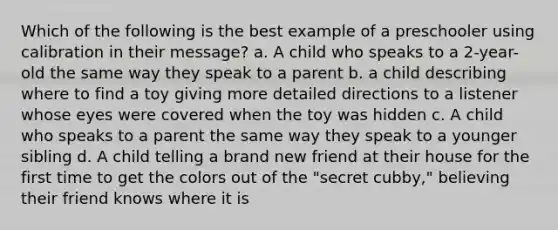 Which of the following is the best example of a preschooler using calibration in their message? a. A child who speaks to a 2-year-old the same way they speak to a parent b. a child describing where to find a toy giving more detailed directions to a listener whose eyes were covered when the toy was hidden c. A child who speaks to a parent the same way they speak to a younger sibling d. A child telling a brand new friend at their house for the first time to get the colors out of the "secret cubby," believing their friend knows where it is