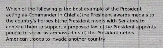 Which of the following is the best example of the President acting as Commander in Chief a)the President awards medals to the country's heroes b)the President meets with Senators to convice them to support a proposed law c)the President appoints people to serve as ambassadors d) the President orders American troops to invade another country