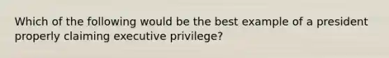 Which of the following would be the best example of a president properly claiming executive privilege?