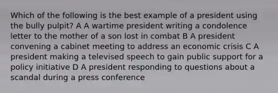 Which of the following is the best example of a president using the bully pulpit? A A wartime president writing a condolence letter to the mother of a son lost in combat B A president convening a cabinet meeting to address an economic crisis C A president making a televised speech to gain public support for a policy initiative D A president responding to questions about a scandal during a press conference