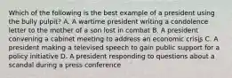 Which of the following is the best example of a president using the bully pulpit? A. A wartime president writing a condolence letter to the mother of a son lost in combat B. A president convening a cabinet meeting to address an economic crisis C. A president making a televised speech to gain public support for a policy initiative D. A president responding to questions about a scandal during a press conference