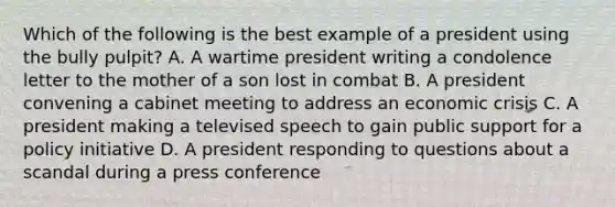 Which of the following is the best example of a president using the bully pulpit? A. A wartime president writing a condolence letter to the mother of a son lost in combat B. A president convening a cabinet meeting to address an economic crisis C. A president making a televised speech to gain public support for a policy initiative D. A president responding to questions about a scandal during a press conference